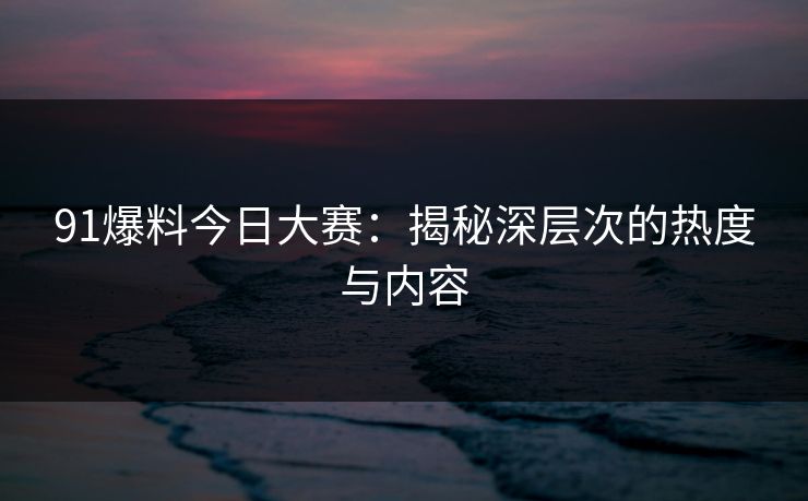 91爆料今日大赛:揭秘深层次的热度与内容 91爆料今日大赛:揭秘深层次的热度与内容