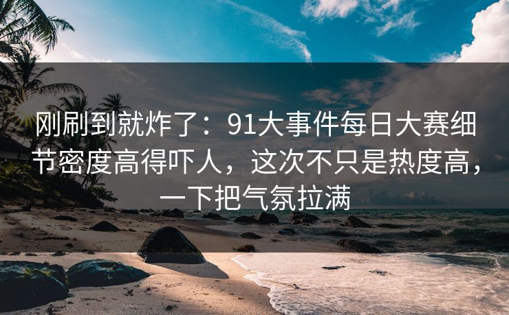 刚刷到就炸了：91大事件每日大赛细节密度高得吓人，这次不只是热度高，一下把气氛拉满