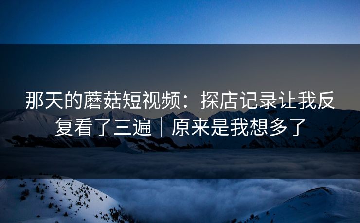 那天的蘑菇短视频:探店记录让我反复看了三遍|原来是我想多了 那天的蘑菇短视频:探店记录让我反复看了三遍|原来是我想多了