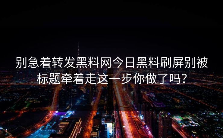 别急着转发黑料网今日黑料刷屏别被标题牵着走这一步你做了吗？