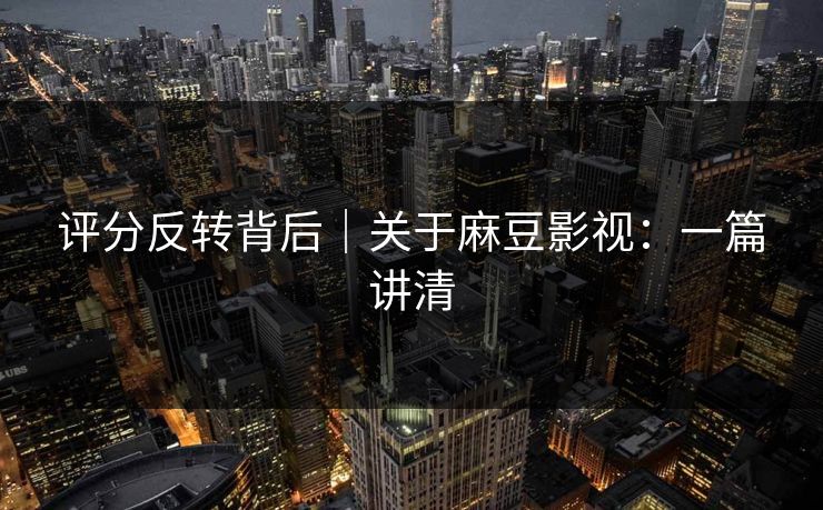 评分反转背后|关于麻豆影视:一篇讲清 评分反转背后|关于麻豆影视:一篇讲清
