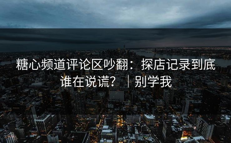 糖心频道评论区吵翻:探店记录到底谁在说谎?|别学我 糖心频道评论区吵翻:探店记录到底谁在说谎?|别学我