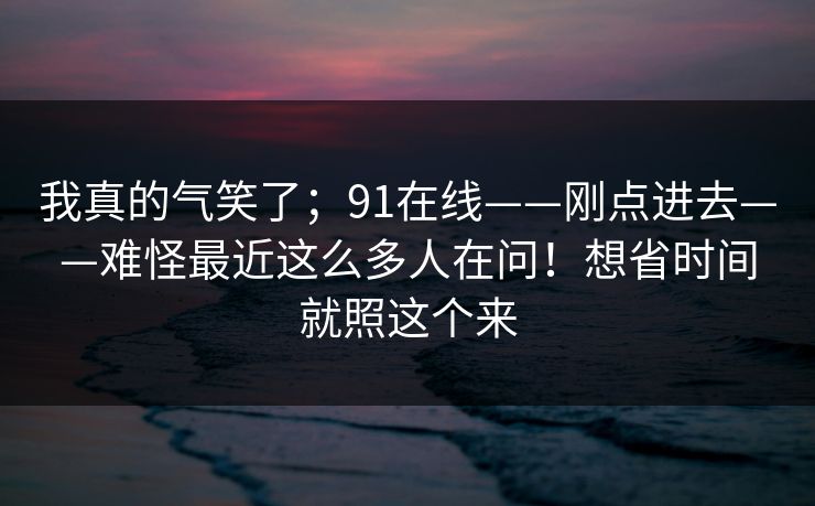 我真的气笑了;91在线——刚点进去——难怪最近这么多人在问!想省时间就照这个来 我真的气笑了;91在线——刚点进去——难怪最近这么多人在问!想省时间就照这个来